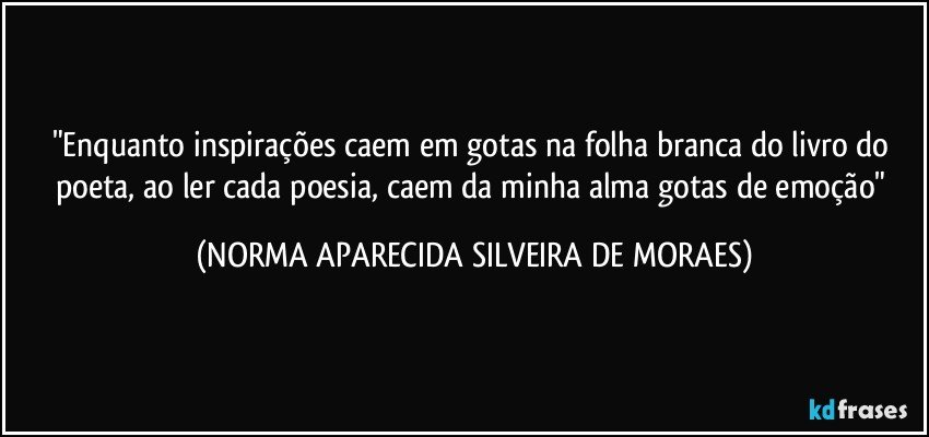 "Enquanto  inspirações caem em gotas na folha branca do livro do poeta, ao ler cada poesia, caem da minha alma gotas de emoção" (NORMA APARECIDA SILVEIRA DE MORAES)