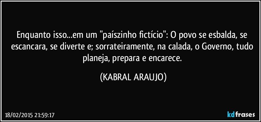 Enquanto isso...em um "paíszinho fictício": O povo se  esbalda, se escancara, se diverte e; sorrateiramente, na calada, o Governo, tudo planeja, prepara e encarece. (KABRAL ARAUJO)