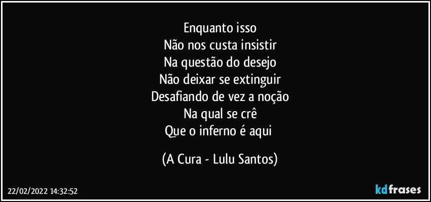 Enquanto isso
Não nos custa insistir
Na questão do desejo
Não deixar se extinguir
Desafiando de vez a noção
Na qual se crê
Que o inferno é aqui (A Cura - Lulu Santos)