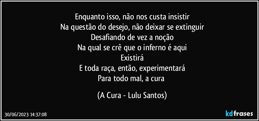 Enquanto isso, não nos custa insistir
Na questão do desejo, não deixar se extinguir
Desafiando de vez a noção
Na qual se crê que o inferno é aqui
Existirá
E toda raça, então, experimentará
Para todo mal, a cura (A Cura - Lulu Santos)