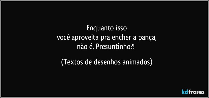 Enquanto isso
você aproveita pra encher a pança,
não é, Presuntinho?! (Textos de desenhos animados)