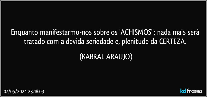 Enquanto manifestarmo-nos sobre os 'ACHISMOS"; nada mais será tratado com a devida seriedade e, plenitude da CERTEZA. (KABRAL ARAUJO)