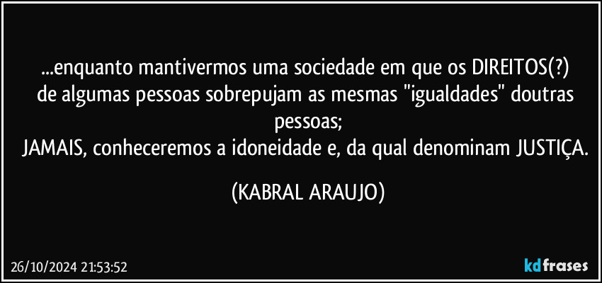 ...enquanto mantivermos uma sociedade em que os DIREITOS(?) 
de algumas pessoas sobrepujam as mesmas "igualdades" doutras pessoas;
JAMAIS, conheceremos a idoneidade e, da qual denominam JUSTIÇA. (KABRAL ARAUJO)