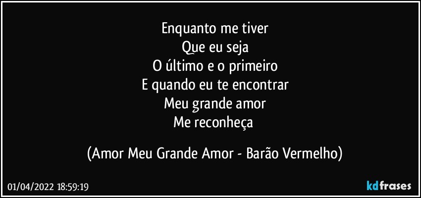 Enquanto me tiver
Que eu seja
O último e o primeiro
E quando eu te encontrar
Meu grande amor
Me reconheça (Amor Meu Grande Amor - Barão Vermelho)