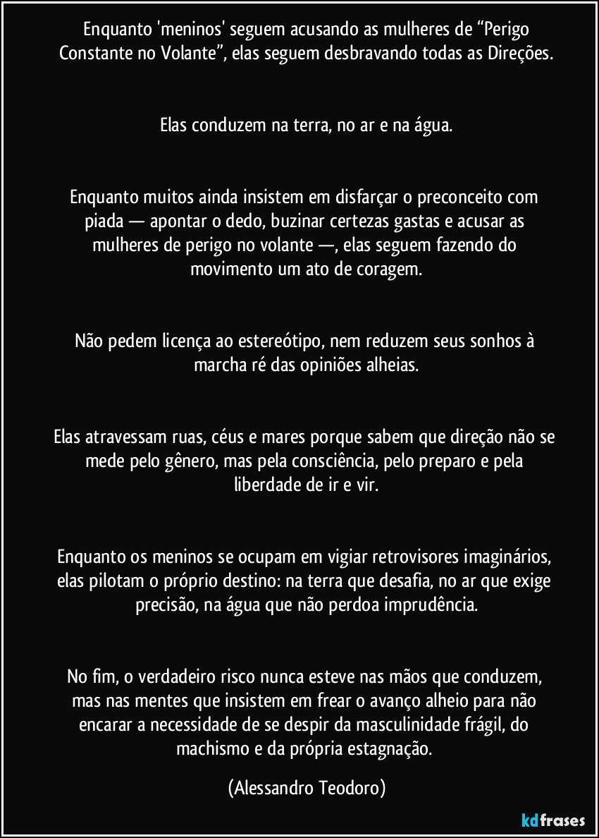 ⁠Enquanto 'meninos' seguem acusando as mulheres de “Perigo Constante no Volante”, elas seguem desbravando todas as Direções.


Elas conduzem na terra, no ar e na água.


Enquanto muitos ainda insistem em disfarçar o preconceito com piada — apontar o dedo, buzinar certezas gastas e acusar as mulheres de perigo no volante —, elas seguem fazendo do movimento um ato de coragem.


Não pedem licença ao estereótipo, nem reduzem seus sonhos à marcha ré das opiniões alheias.


Elas atravessam ruas, céus e mares porque sabem que direção não se mede pelo gênero, mas pela consciência, pelo preparo e pela liberdade de ir e vir.


Enquanto os meninos se ocupam em vigiar retrovisores imaginários, elas pilotam o próprio destino: na terra que desafia, no ar que exige precisão, na água que não perdoa imprudência.


No fim, o verdadeiro risco nunca esteve nas mãos que conduzem, mas nas mentes que insistem em frear o avanço alheio para não encarar a necessidade de se despir da masculinidade frágil, do machismo e da própria estagnação. (Alessandro Teodoro)
