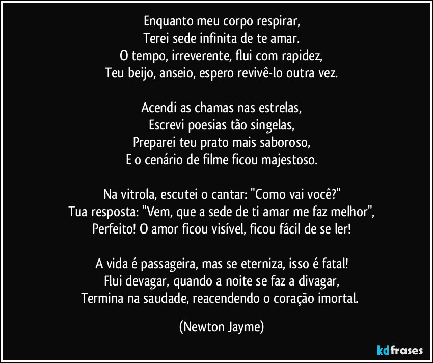 Enquanto meu corpo respirar,
Terei sede infinita de te amar.
O tempo, irreverente, flui com rapidez,
Teu beijo, anseio, espero revivê-lo outra vez.
Acendi as chamas nas estrelas,
Escrevi poesias tão singelas,
Preparei teu prato mais saboroso,
E o cenário de filme ficou majestoso.
Na vitrola, escutei o cantar: "Como vai você?"
Tua resposta: "Vem, que a sede de ti amar me faz melhor",
Perfeito! O amor ficou visível, ficou fácil de se ler!
A vida é passageira, mas se eterniza, isso é fatal!
Flui devagar, quando a noite se faz a divagar,
Termina na saudade, reacendendo o coração imortal. (Newton Jayme)
