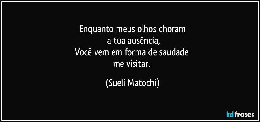 Enquanto meus olhos choram
 a tua ausência,
Você vem em forma de saudade 
me visitar. (Sueli Matochi)