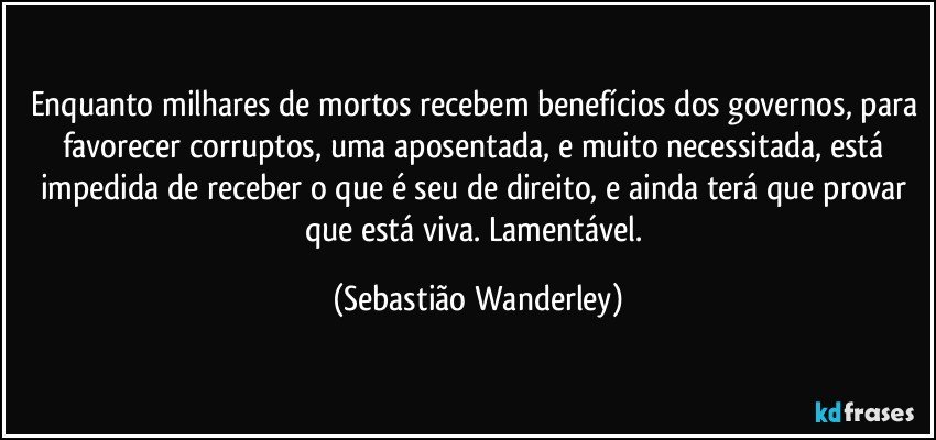 Enquanto milhares de mortos recebem benefícios dos governos, para favorecer corruptos, uma aposentada, e muito necessitada, está impedida de receber o que é seu de direito, e ainda terá que provar que está viva. Lamentável. (Sebastião Wanderley)