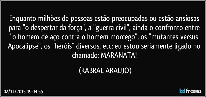 Enquanto milhões de pessoas estão preocupadas ou estão ansiosas para "o despertar da força", a "guerra civil", ainda o confronto entre "o homem de aço contra o homem morcego", os "mutantes versus Apocalipse", os "heróis" diversos, etc; eu estou seriamente ligado no chamado: MARANATA! (KABRAL ARAUJO)