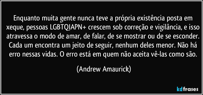 Enquanto muita gente nunca teve a própria existência posta em xeque, pessoas LGBTQIAPN+ crescem sob correção e vigilância, e isso atravessa o modo de amar, de falar, de se mostrar ou de se esconder. Cada um encontra um jeito de seguir, nenhum deles menor. Não há erro nessas vidas. O erro está em quem não aceita vê-las como são. (Andrew Amaurick)
