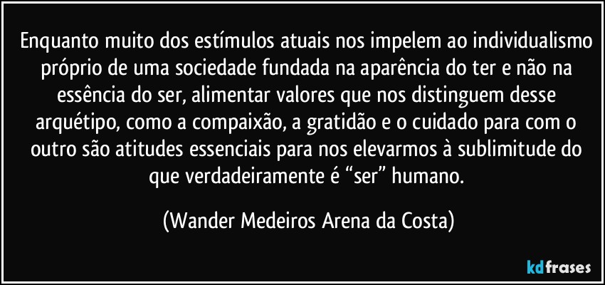 Enquanto muito dos estímulos atuais nos impelem ao individualismo próprio de uma sociedade fundada na aparência do ter e não na essência do ser, alimentar valores que nos distinguem desse arquétipo, como a compaixão, a gratidão e o cuidado para com o outro são atitudes essenciais para nos elevarmos à sublimitude do que verdadeiramente é “ser” humano. (Wander Medeiros Arena da Costa)