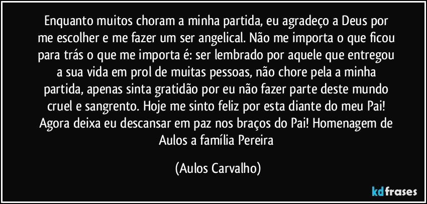 Enquanto muitos choram a minha partida, eu agradeço a Deus por me escolher e me fazer um ser angelical. Não me importa o que ficou para trás o que me importa é: ser lembrado por aquele que entregou a sua vida em prol de muitas pessoas, não chore pela a minha partida, apenas sinta gratidão por eu não fazer parte deste mundo cruel e sangrento. Hoje me sinto feliz por esta diante do meu Pai! Agora deixa eu descansar em paz nos braços do Pai! Homenagem de Aulos a família Pereira (Aulos Carvalho)