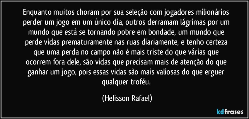 Enquanto muitos choram por sua seleção com jogadores milionários perder um jogo em um único dia, outros derramam lágrimas por um mundo que está se tornando pobre em bondade, um mundo que perde vidas prematuramente nas ruas diariamente, e tenho certeza que uma perda no campo não é mais triste do que várias que ocorrem fora dele, são vidas que precisam mais de atenção do que ganhar um jogo, pois essas vidas são mais valiosas do que erguer qualquer troféu. (Helisson Rafael)
