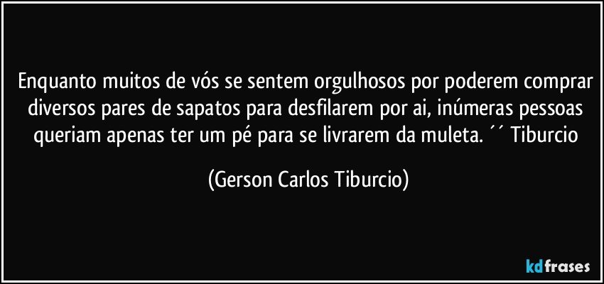 Enquanto muitos de vós se sentem orgulhosos por poderem comprar diversos pares de sapatos para desfilarem por ai, inúmeras pessoas queriam apenas ter um pé para se livrarem da muleta. ´´ Tiburcio (Gerson Carlos Tiburcio)