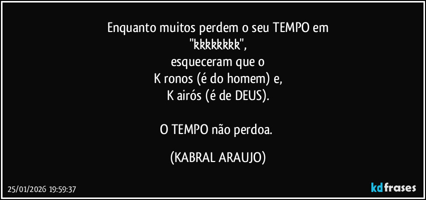 Enquanto muitos perdem o seu TEMPO em
"kkkkkkkk",
esqueceram que o
K ronos (é do homem) e,
K airós (é de DEUS).

O TEMPO não perdoa. (KABRAL ARAUJO)