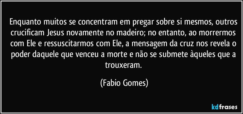 Enquanto muitos se concentram em pregar sobre si mesmos, outros crucificam Jesus novamente no madeiro; no entanto, ao morrermos com Ele e ressuscitarmos com Ele, a mensagem da cruz nos revela o poder daquele que venceu a morte e não se submete àqueles que a trouxeram. (Fabio Gomes)