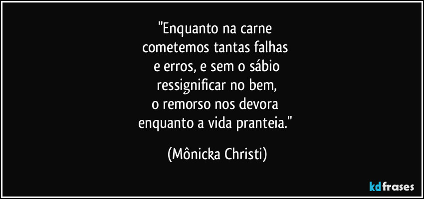"Enquanto na carne 
cometemos tantas falhas 
e erros, e sem o sábio
 ressignificar no bem, 
o remorso nos devora 
enquanto a vida pranteia." (Mônicka Christi)
