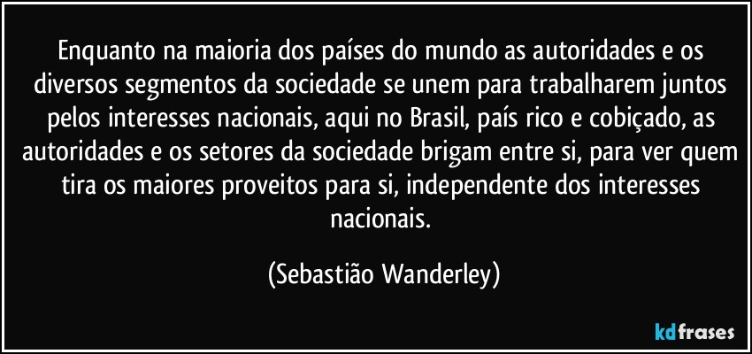 Enquanto na maioria dos países do mundo as autoridades e os diversos segmentos da sociedade se unem para trabalharem juntos pelos interesses nacionais, aqui no Brasil, país rico e cobiçado, as autoridades e os setores da sociedade brigam entre si, para ver quem tira os maiores proveitos para si, independente dos interesses nacionais. (Sebastião Wanderley)