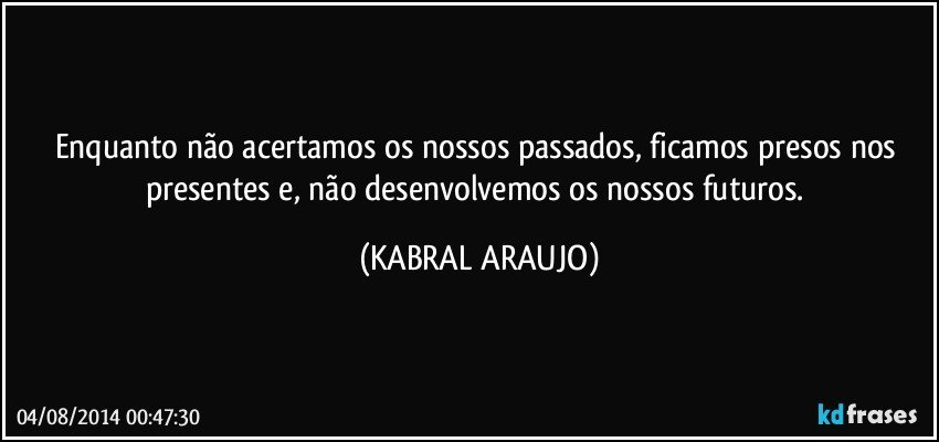 Enquanto não acertamos os nossos passados, ficamos presos nos presentes e, não desenvolvemos os nossos futuros. (KABRAL ARAUJO)