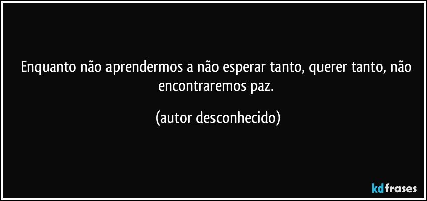 Enquanto não aprendermos a não esperar tanto, querer tanto, não encontraremos paz. (autor desconhecido)