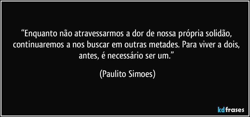 “Enquanto não atravessarmos a dor de nossa própria solidão, continuaremos a nos buscar em outras metades. Para viver a dois, antes, é necessário ser um.” (Paulito Simoes)