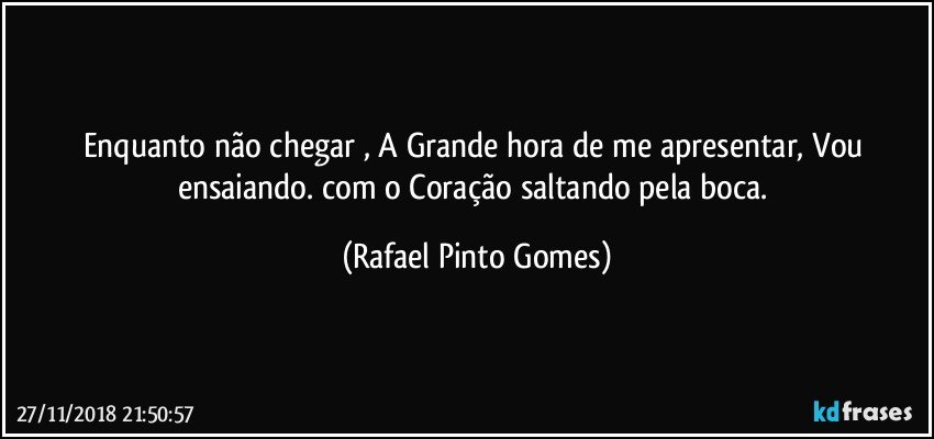 Enquanto não chegar , A Grande hora de me apresentar, Vou ensaiando. com o Coração saltando pela boca. (Rafael Pinto Gomes)