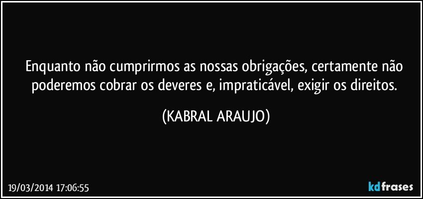 Enquanto não cumprirmos as nossas obrigações, certamente não poderemos cobrar os deveres e, impraticável, exigir os direitos. (KABRAL ARAUJO)