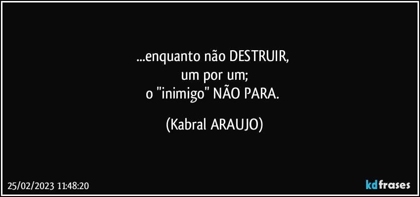 ...enquanto não DESTRUIR, 
um por um;
o "inimigo" NÃO PARA. (KABRAL ARAUJO)