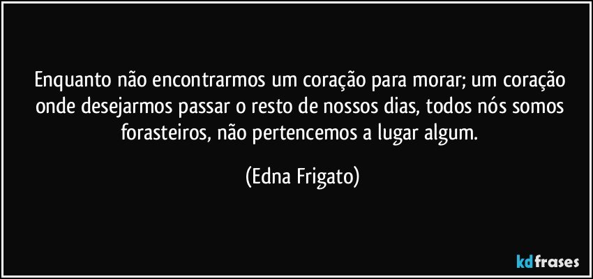 Enquanto não encontrarmos um coração para morar; um  coração onde desejarmos passar o resto de nossos dias, todos nós somos forasteiros, não pertencemos a lugar algum. (Edna Frigato)