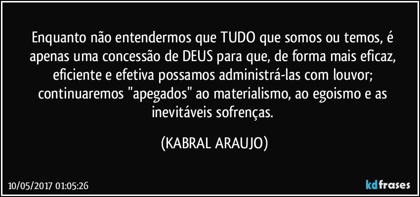 Enquanto não entendermos que TUDO que somos ou temos, é apenas uma concessão de DEUS para que, de forma mais eficaz, eficiente e efetiva possamos administrá-las com louvor; continuaremos "apegados" ao materialismo, ao egoismo e as inevitáveis sofrenças. (KABRAL ARAUJO)