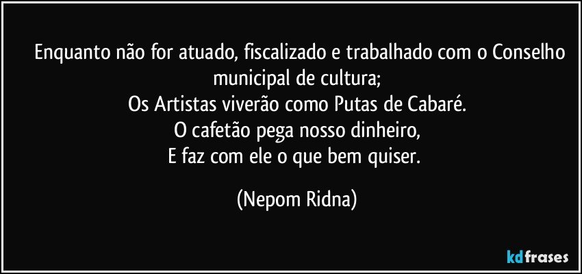 ⁠⁠Enquanto não for atuado, fiscalizado e trabalhado com o Conselho municipal de cultura;
Os Artistas viverão como Putas de Cabaré.
O cafetão pega nosso dinheiro,
E faz com ele o que bem quiser. (Nepom Ridna)