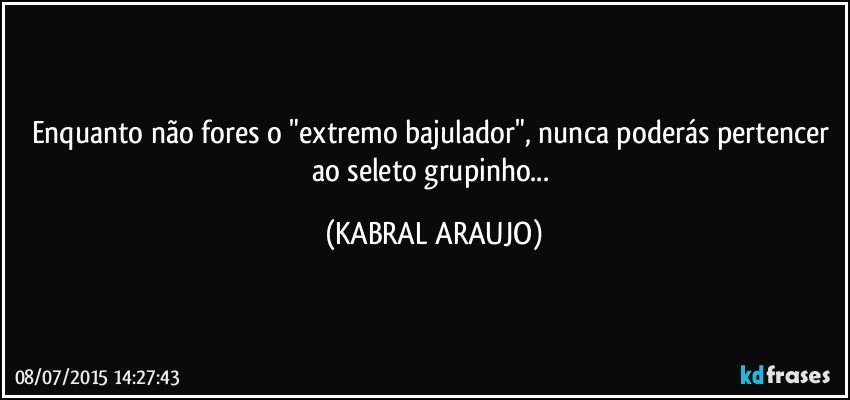 Enquanto não fores o "extremo bajulador", nunca poderás pertencer ao seleto grupinho... (KABRAL ARAUJO)