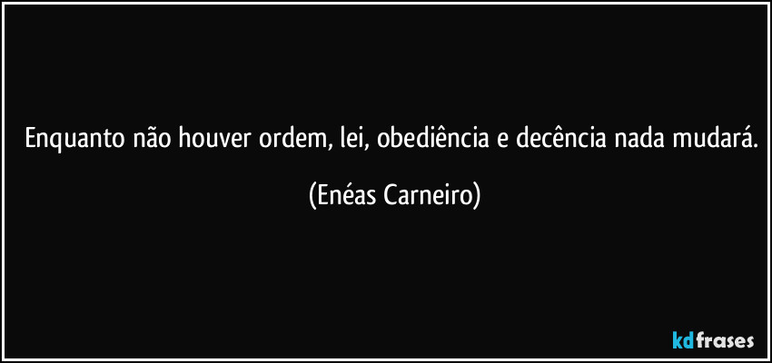 Enquanto não houver ordem, lei, obediência e decência nada mudará. (Enéas Carneiro)