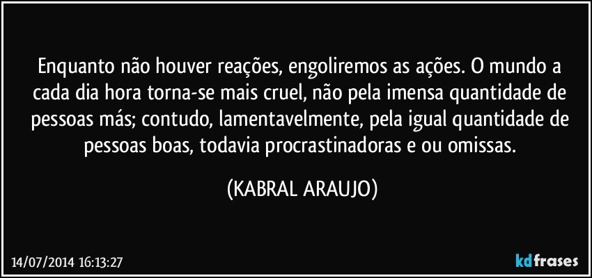 Enquanto não houver reações, engoliremos as ações. O mundo a cada dia/hora torna-se mais cruel, não pela imensa quantidade de pessoas más; contudo, lamentavelmente, pela igual quantidade de pessoas boas, todavia procrastinadoras e/ou omissas. (KABRAL ARAUJO)