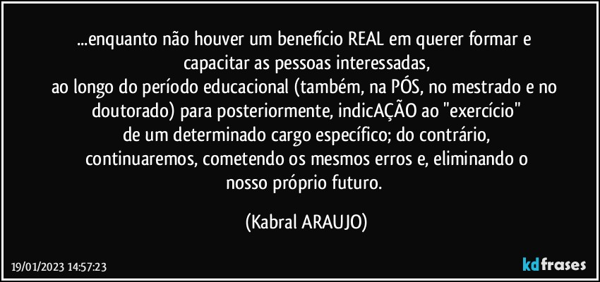 ...enquanto não houver um benefício REAL em querer formar e capacitar as pessoas interessadas,
ao longo do período educacional (também, na PÓS, no mestrado e no doutorado) para posteriormente, indicAÇÃO ao "exercício"
de um determinado cargo específico; do contrário,
continuaremos, cometendo os mesmos erros e, eliminando o
nosso próprio futuro. (KABRAL ARAUJO)