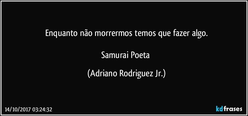 Enquanto não morrermos temos que fazer algo.

Samurai Poeta (Adriano Rodriguez Jr.)