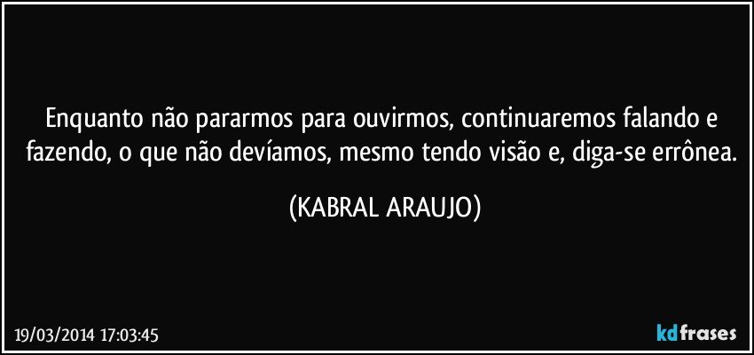 Enquanto não pararmos para ouvirmos, continuaremos falando e fazendo, o que não devíamos, mesmo tendo visão e, diga-se errônea. (KABRAL ARAUJO)