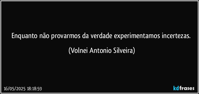 Enquanto não provarmos da verdade experimentamos  incertezas. (Volnei Antonio Silveira)