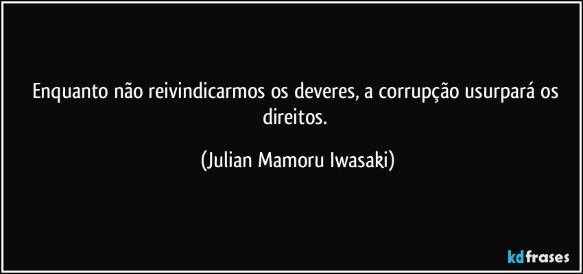 Enquanto não reivindicarmos os deveres, a corrupção usurpará os direitos. (Julian Mamoru Iwasaki)