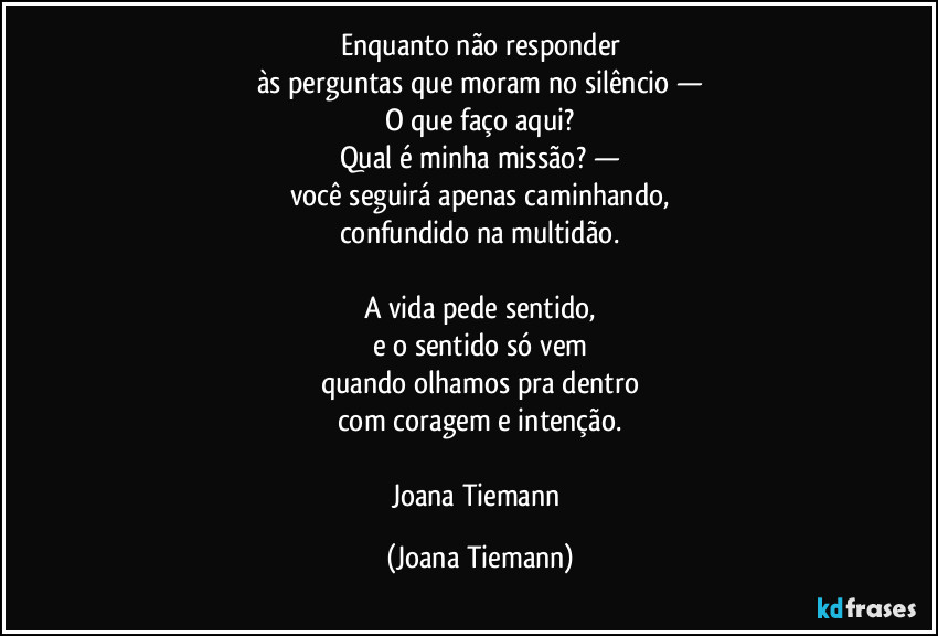 Enquanto não responder
às perguntas que moram no silêncio —
O que faço aqui?
Qual é minha missão? —
você seguirá apenas caminhando,
confundido na multidão.

A vida pede sentido,
e o sentido só vem
quando olhamos pra dentro
com coragem e intenção.

Joana Tiemann (Joana Tiemann)