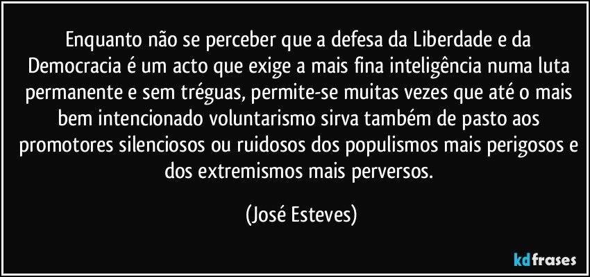 Enquanto não se perceber que a defesa da Liberdade e da Democracia é um acto que exige a mais fina inteligência numa luta permanente e sem tréguas, permite-se muitas vezes que até o mais bem intencionado voluntarismo sirva também de pasto aos promotores silenciosos ou ruidosos dos populismos mais perigosos e dos extremismos mais perversos. (José Esteves)