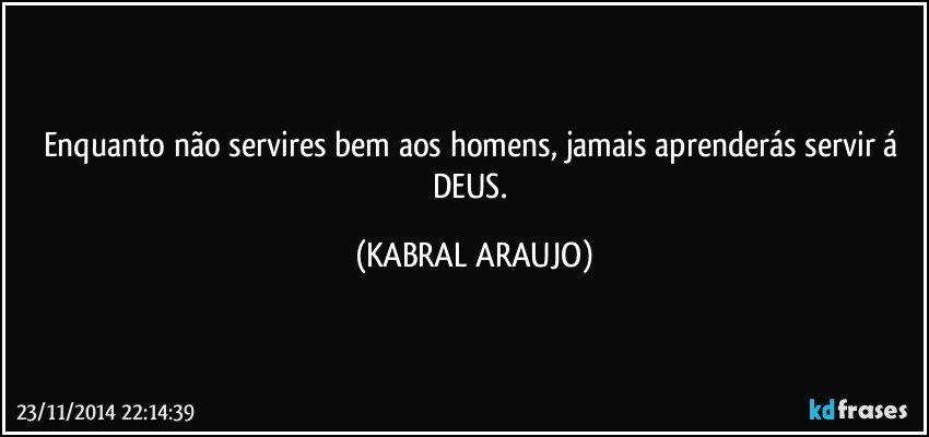 Enquanto não servires bem aos homens, jamais aprenderás servir á DEUS. (KABRAL ARAUJO)