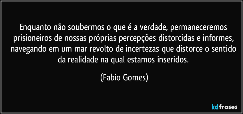 Enquanto não soubermos o que é a verdade, permaneceremos prisioneiros de nossas próprias percepções distorcidas e informes, navegando em um mar revolto de incertezas que distorce o sentido da realidade na qual estamos inseridos. (Fabio Gomes)
