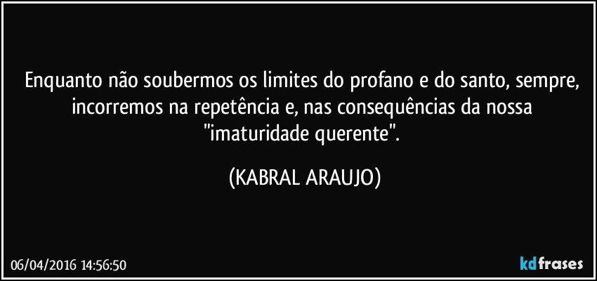 Enquanto não soubermos os limites do profano e do santo, sempre, incorremos na repetência e, nas consequências da nossa "imaturidade querente". (KABRAL ARAUJO)