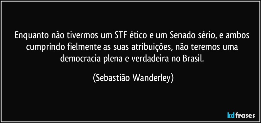 Enquanto não tivermos um STF ético e um Senado sério, e ambos cumprindo fielmente as suas atribuições, não teremos uma democracia plena e verdadeira no Brasil. (Sebastião Wanderley)