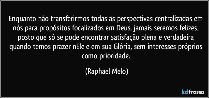 Enquanto não transferirmos todas as perspectivas centralizadas em nós para propósitos focalizados em Deus, jamais seremos felizes, posto que só se pode encontrar satisfação plena e verdadeira quando temos prazer nEle e em sua Glória, sem interesses próprios como prioridade. (Raphael Melo)