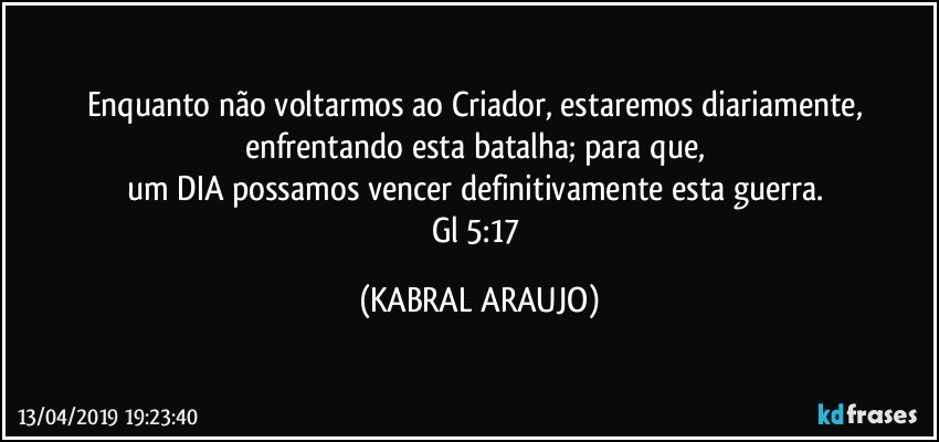 Enquanto não voltarmos ao Criador, estaremos diariamente, enfrentando esta batalha; para que, 
um DIA possamos vencer definitivamente esta guerra. 
Gl 5:17 (KABRAL ARAUJO)