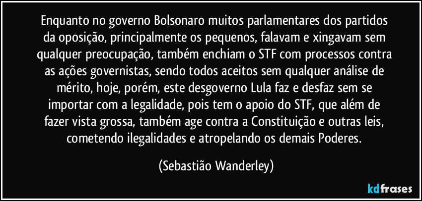 Enquanto no governo Bolsonaro muitos parlamentares dos partidos da oposição, principalmente os pequenos, falavam e xingavam sem qualquer preocupação, também enchiam o STF com processos contra as ações governistas, sendo todos aceitos sem qualquer análise de mérito, hoje, porém, este desgoverno Lula faz e desfaz sem se importar com a legalidade, pois tem o apoio do STF, que além de fazer vista grossa, também age contra a Constituição e outras leis, cometendo ilegalidades e atropelando os demais Poderes. (Sebastião Wanderley)