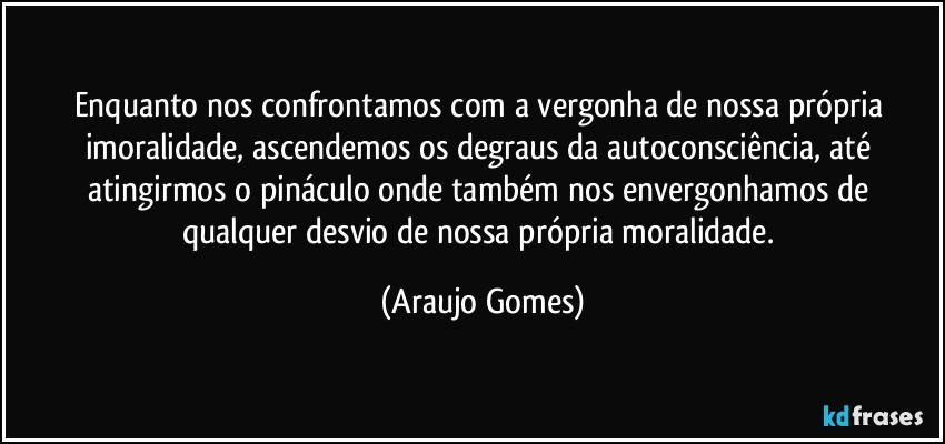 Enquanto nos confrontamos com a vergonha de nossa própria imoralidade, ascendemos os degraus da autoconsciência, até atingirmos o pináculo onde também nos envergonhamos de qualquer desvio de nossa própria moralidade. (Araujo Gomes)