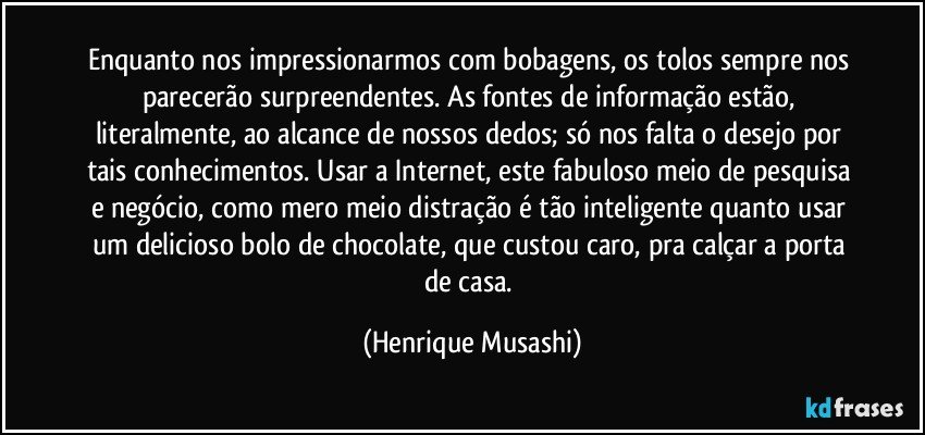 Enquanto nos impressionarmos com bobagens, os tolos sempre nos parecerão surpreendentes. As fontes de informação estão, literalmente, ao alcance de nossos dedos; só nos falta o desejo por tais conhecimentos. Usar a Internet, este fabuloso meio de pesquisa e negócio, como mero meio distração é tão inteligente quanto usar um delicioso bolo de chocolate, que custou caro, pra calçar a porta de casa. (Henrique Musashi)